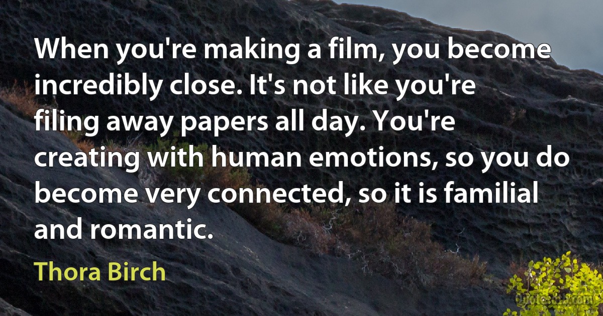 When you're making a film, you become incredibly close. It's not like you're filing away papers all day. You're creating with human emotions, so you do become very connected, so it is familial and romantic. (Thora Birch)