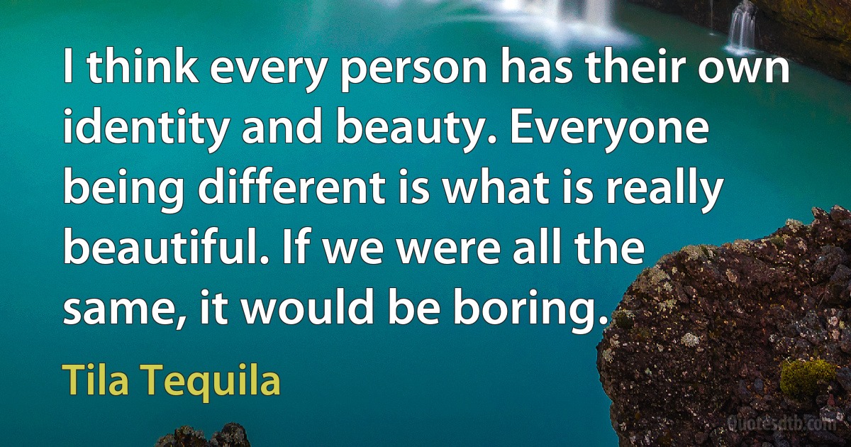 I think every person has their own identity and beauty. Everyone being different is what is really beautiful. If we were all the same, it would be boring. (Tila Tequila)