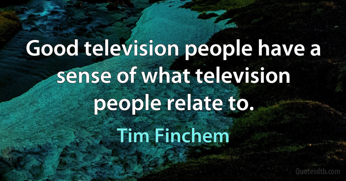 Good television people have a sense of what television people relate to. (Tim Finchem)