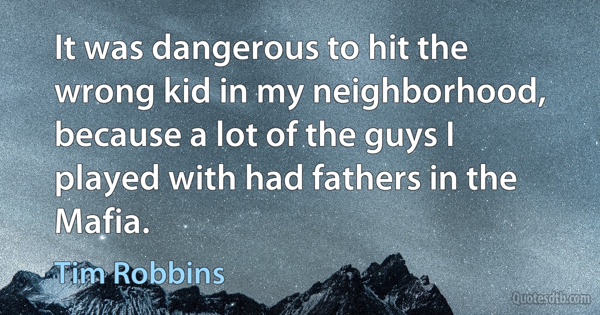 It was dangerous to hit the wrong kid in my neighborhood, because a lot of the guys I played with had fathers in the Mafia. (Tim Robbins)