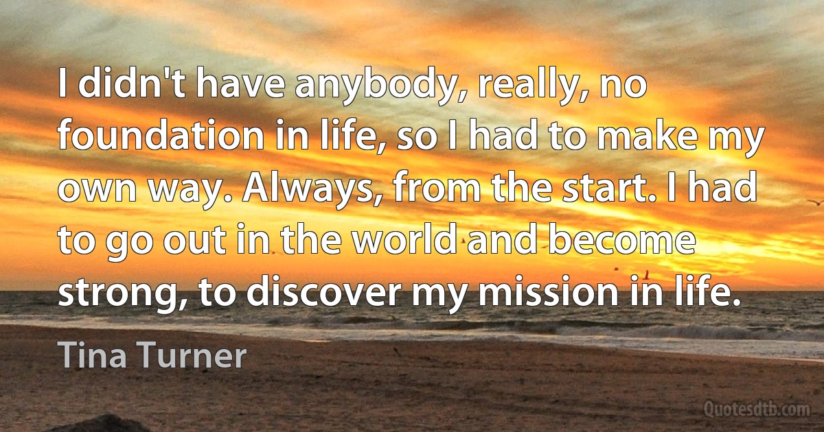 I didn't have anybody, really, no foundation in life, so I had to make my own way. Always, from the start. I had to go out in the world and become strong, to discover my mission in life. (Tina Turner)