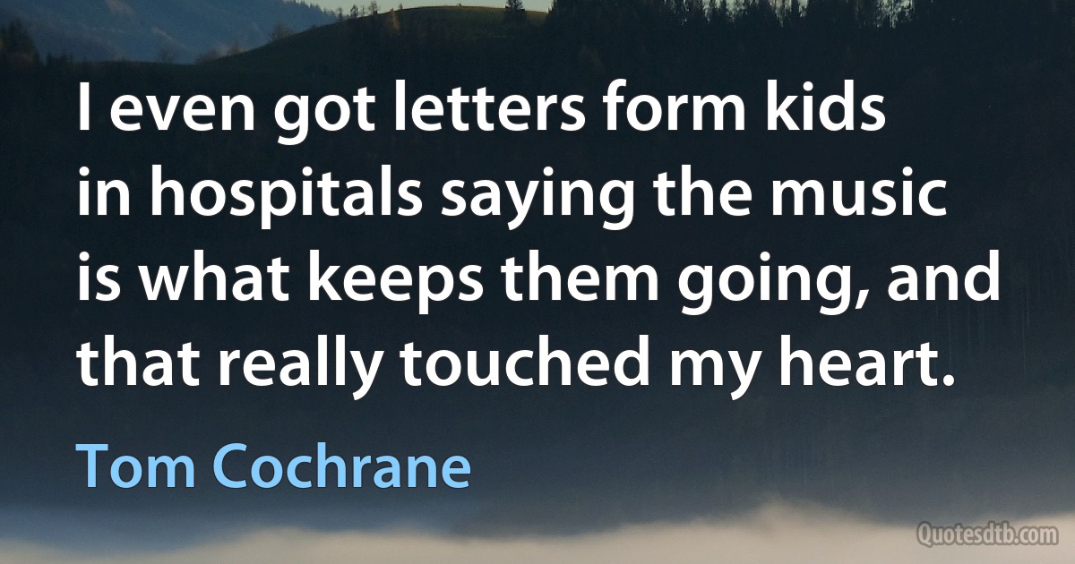 I even got letters form kids in hospitals saying the music is what keeps them going, and that really touched my heart. (Tom Cochrane)