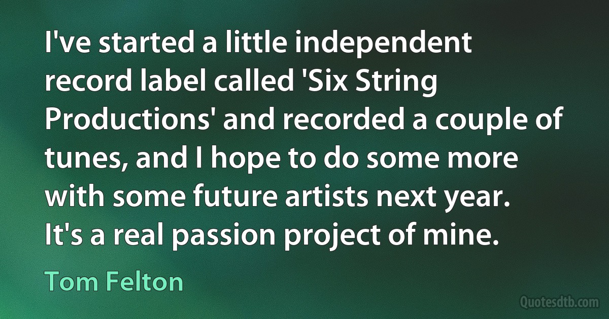 I've started a little independent record label called 'Six String Productions' and recorded a couple of tunes, and I hope to do some more with some future artists next year. It's a real passion project of mine. (Tom Felton)