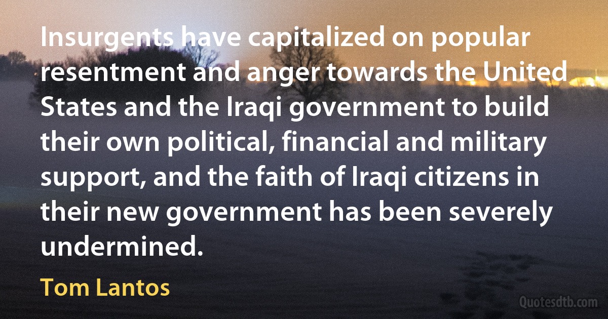 Insurgents have capitalized on popular resentment and anger towards the United States and the Iraqi government to build their own political, financial and military support, and the faith of Iraqi citizens in their new government has been severely undermined. (Tom Lantos)