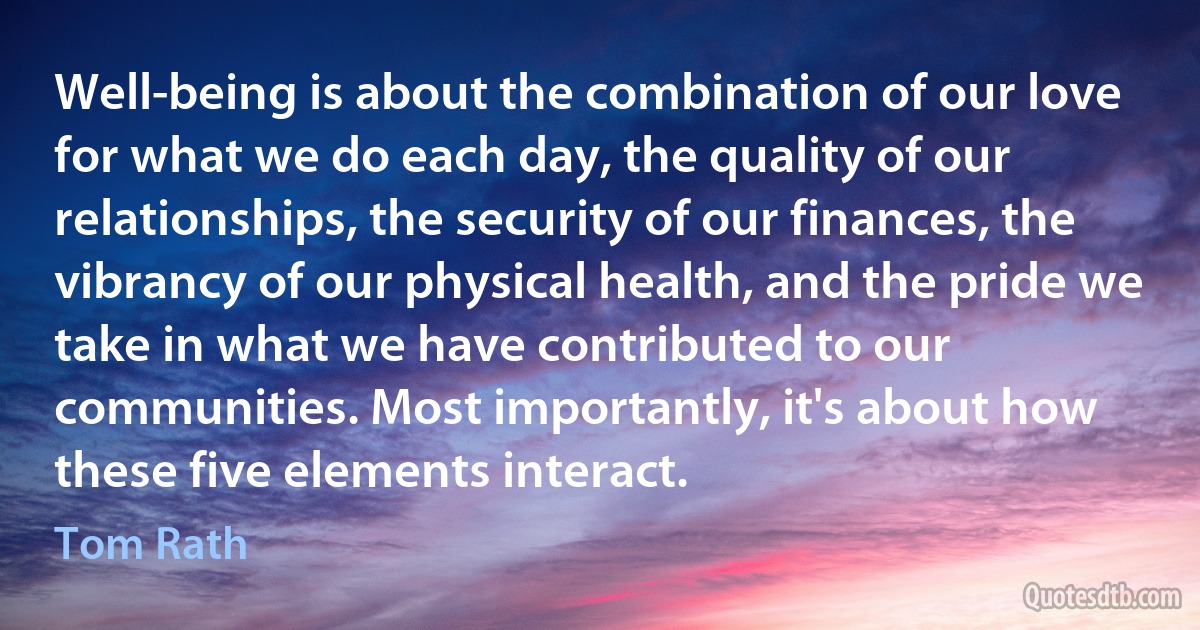 Well-being is about the combination of our love for what we do each day, the quality of our relationships, the security of our finances, the vibrancy of our physical health, and the pride we take in what we have contributed to our communities. Most importantly, it's about how these five elements interact. (Tom Rath)