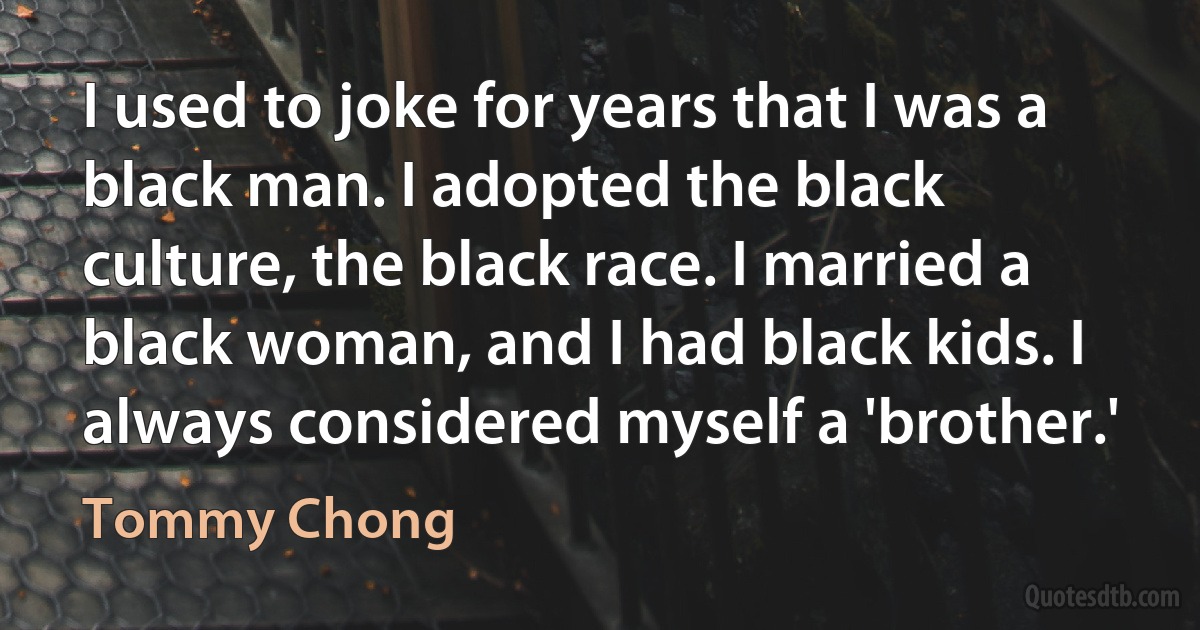 I used to joke for years that I was a black man. I adopted the black culture, the black race. I married a black woman, and I had black kids. I always considered myself a 'brother.' (Tommy Chong)