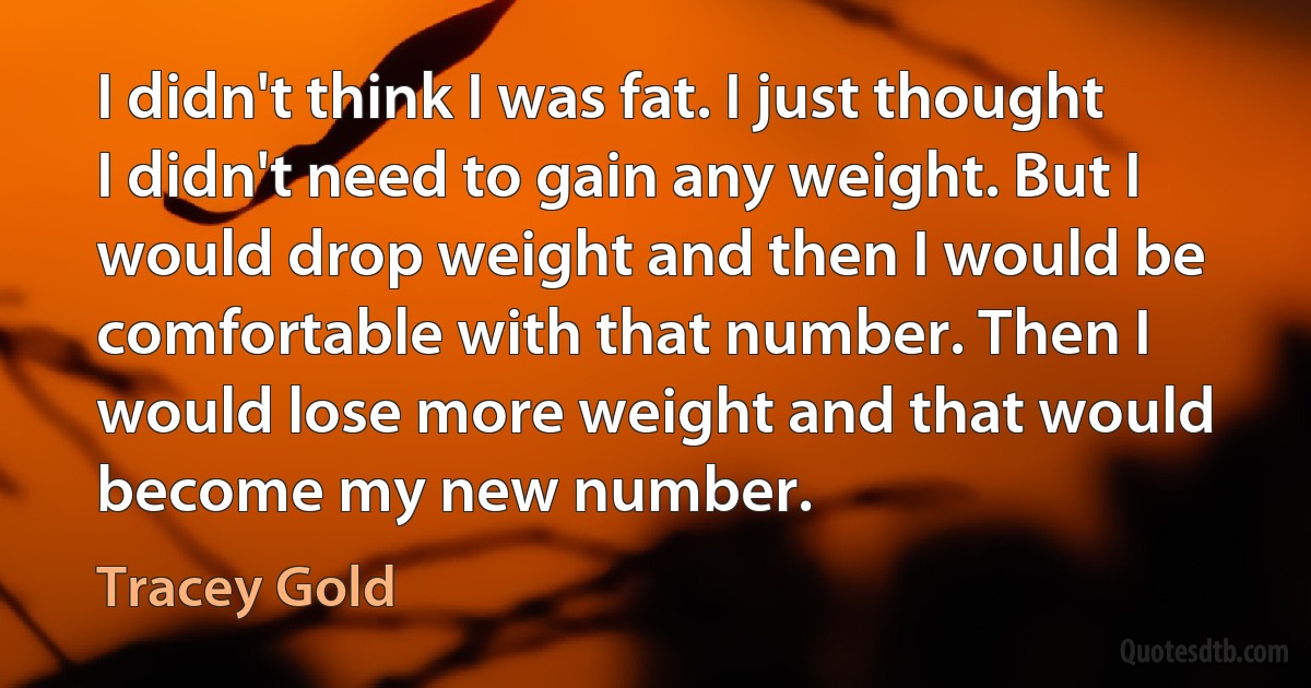 I didn't think I was fat. I just thought I didn't need to gain any weight. But I would drop weight and then I would be comfortable with that number. Then I would lose more weight and that would become my new number. (Tracey Gold)