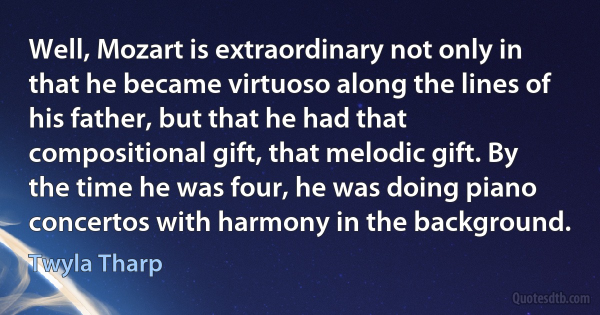 Well, Mozart is extraordinary not only in that he became virtuoso along the lines of his father, but that he had that compositional gift, that melodic gift. By the time he was four, he was doing piano concertos with harmony in the background. (Twyla Tharp)