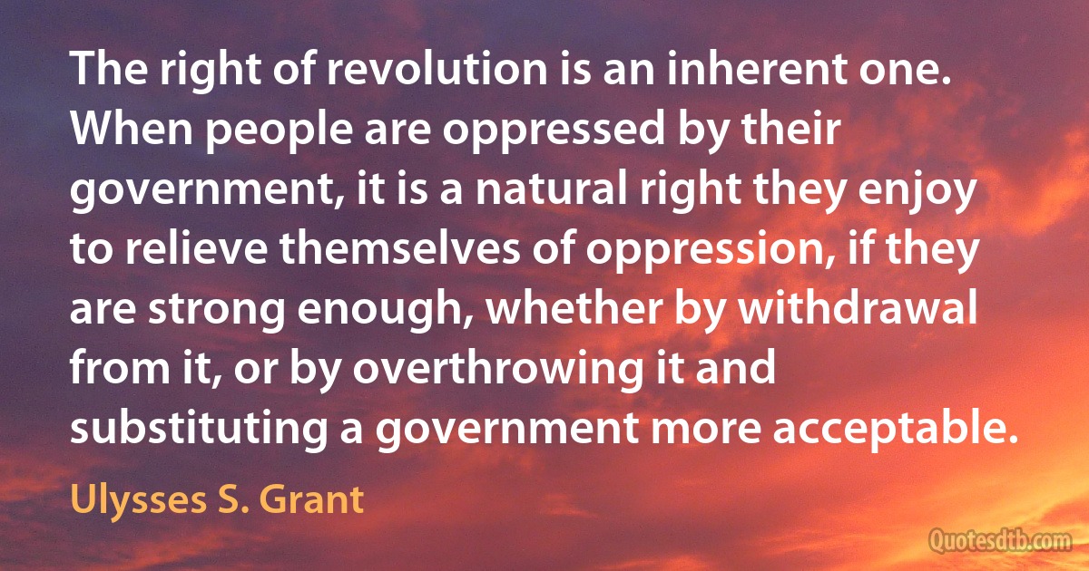 The right of revolution is an inherent one. When people are oppressed by their government, it is a natural right they enjoy to relieve themselves of oppression, if they are strong enough, whether by withdrawal from it, or by overthrowing it and substituting a government more acceptable. (Ulysses S. Grant)