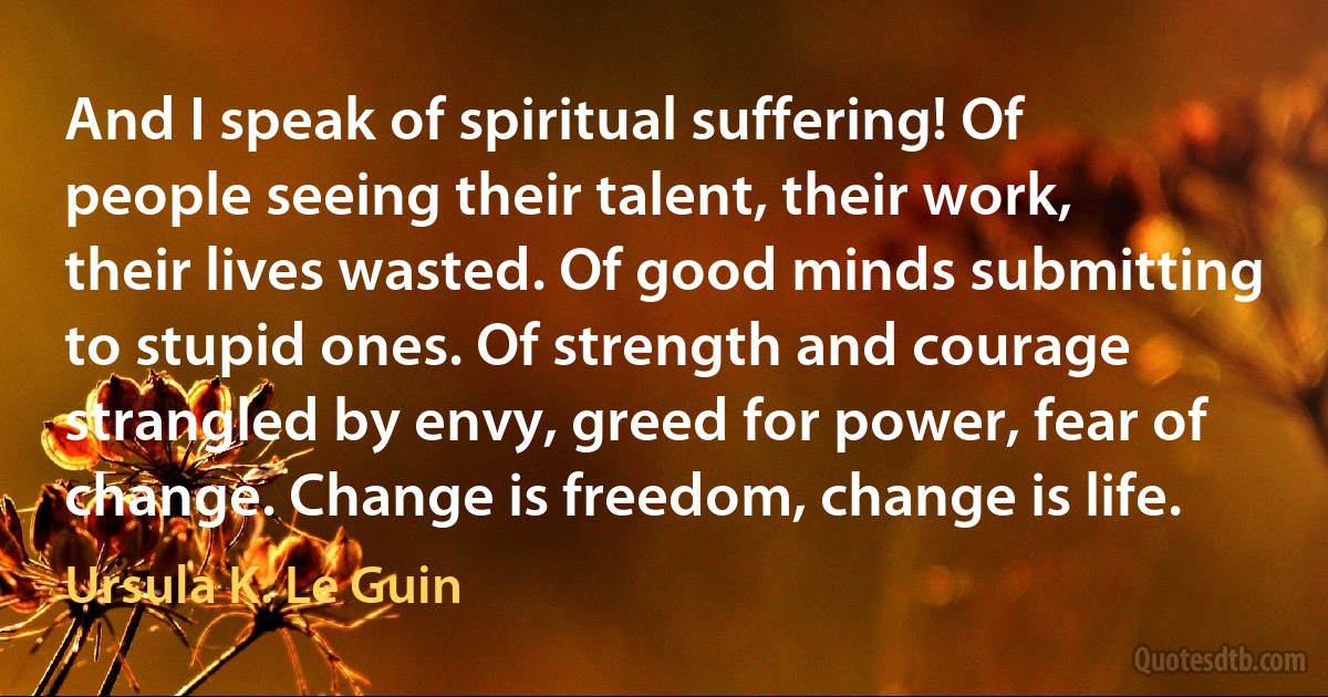 And I speak of spiritual suffering! Of people seeing their talent, their work, their lives wasted. Of good minds submitting to stupid ones. Of strength and courage strangled by envy, greed for power, fear of change. Change is freedom, change is life. (Ursula K. Le Guin)