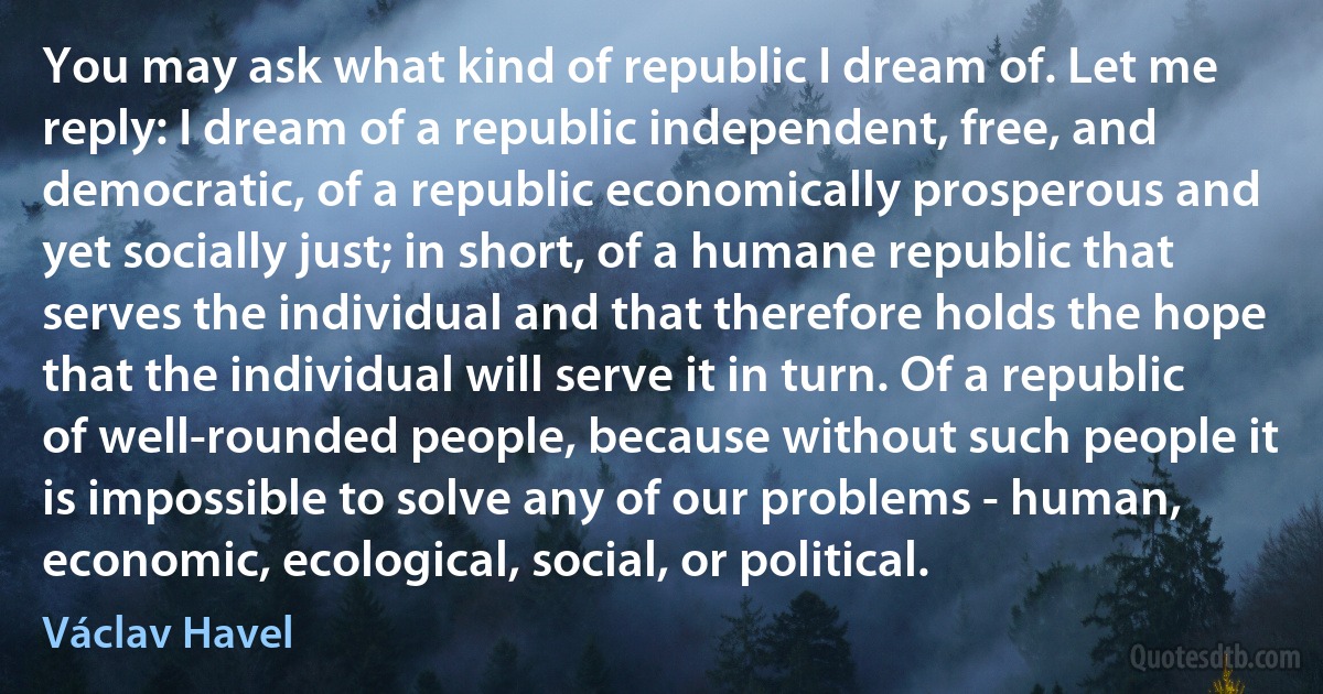 You may ask what kind of republic I dream of. Let me reply: I dream of a republic independent, free, and democratic, of a republic economically prosperous and yet socially just; in short, of a humane republic that serves the individual and that therefore holds the hope that the individual will serve it in turn. Of a republic of well-rounded people, because without such people it is impossible to solve any of our problems - human, economic, ecological, social, or political. (Václav Havel)