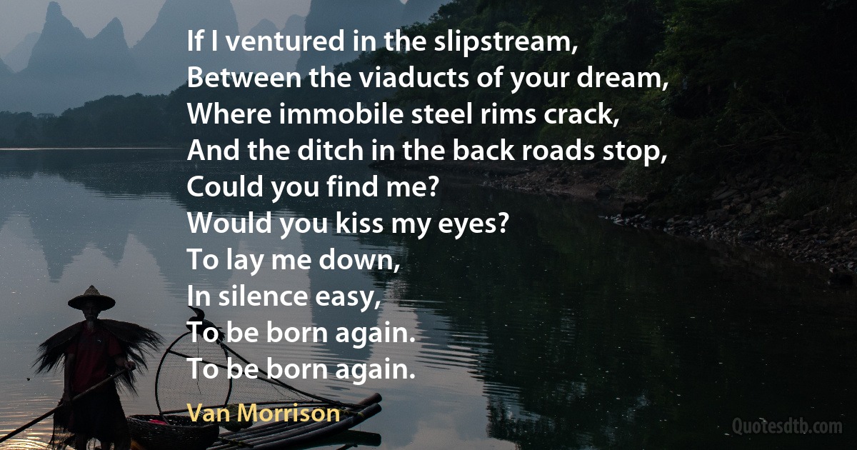 If I ventured in the slipstream,
Between the viaducts of your dream,
Where immobile steel rims crack,
And the ditch in the back roads stop,
Could you find me?
Would you kiss my eyes?
To lay me down,
In silence easy,
To be born again.
To be born again. (Van Morrison)