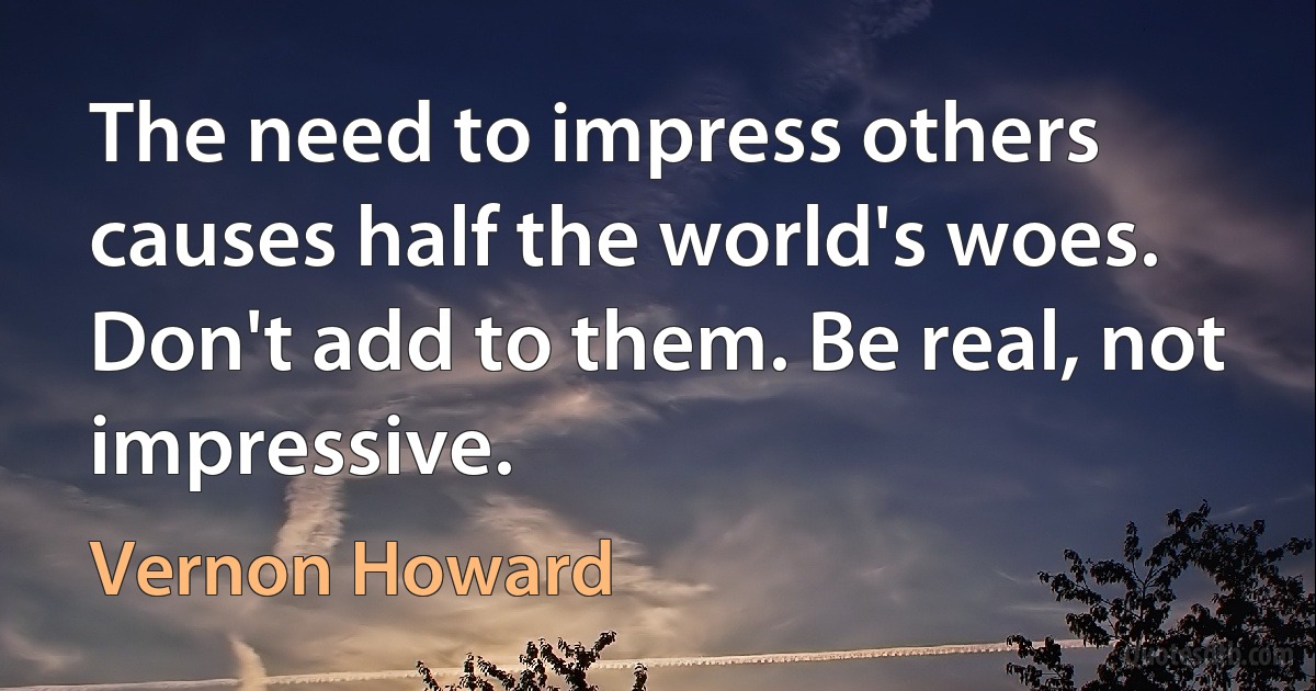 The need to impress others causes half the world's woes. Don't add to them. Be real, not impressive. (Vernon Howard)