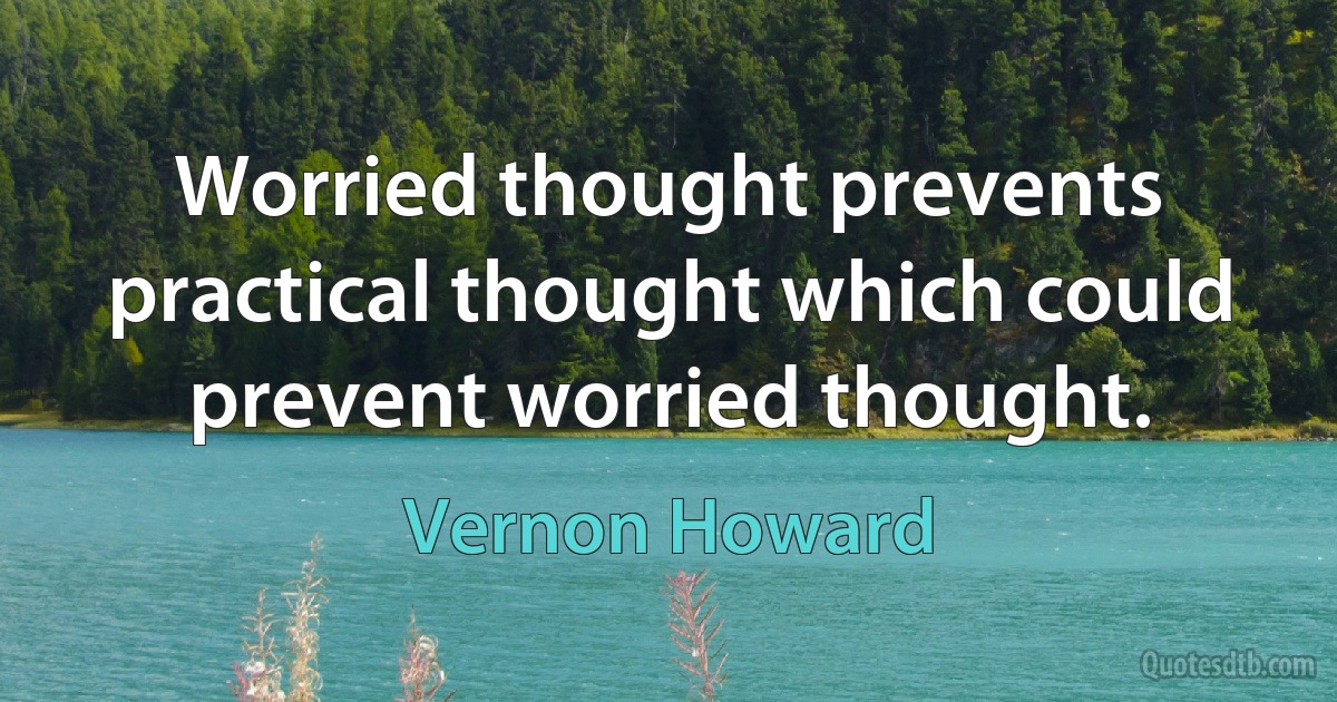 Worried thought prevents practical thought which could prevent worried thought. (Vernon Howard)