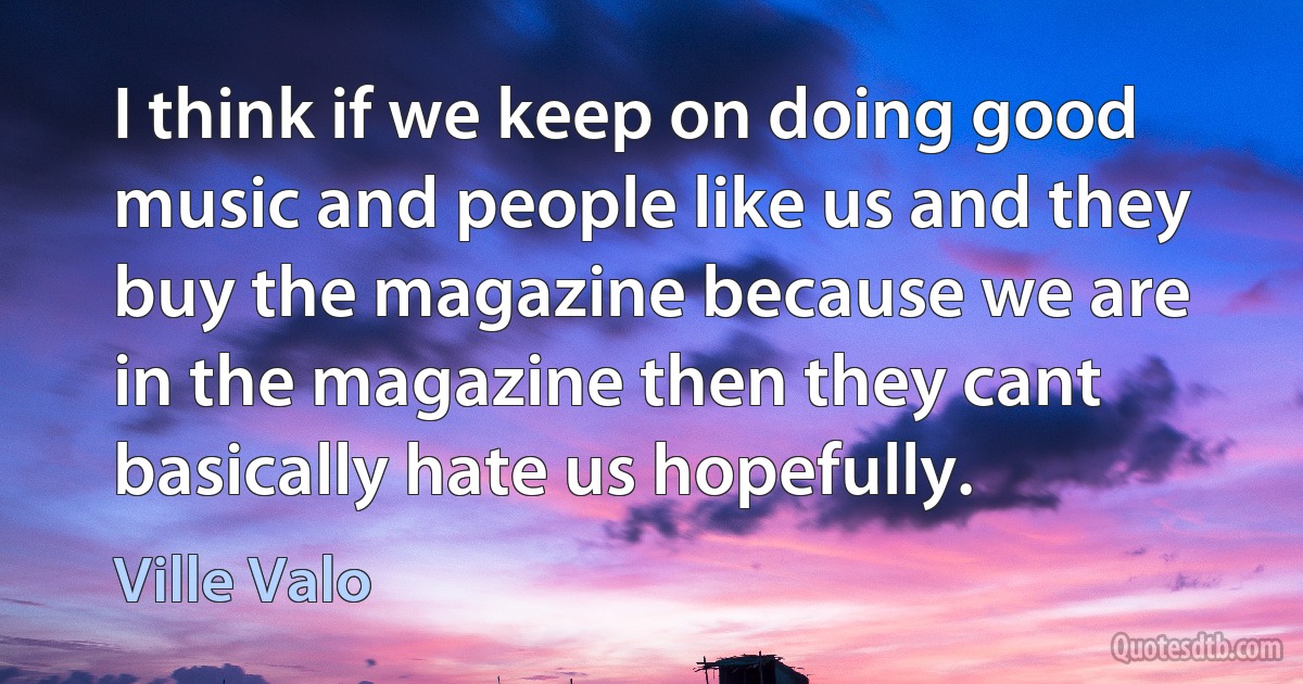 I think if we keep on doing good music and people like us and they buy the magazine because we are in the magazine then they cant basically hate us hopefully. (Ville Valo)