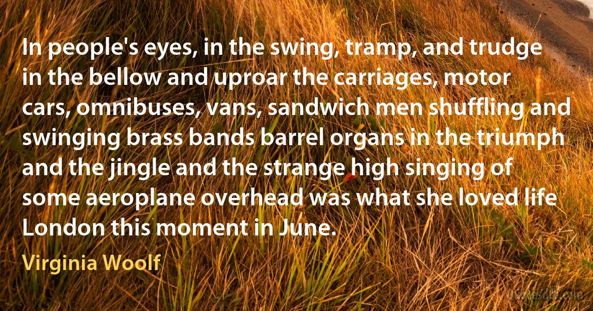 In people's eyes, in the swing, tramp, and trudge in the bellow and uproar the carriages, motor cars, omnibuses, vans, sandwich men shuffling and swinging brass bands barrel organs in the triumph and the jingle and the strange high singing of some aeroplane overhead was what she loved life London this moment in June. (Virginia Woolf)