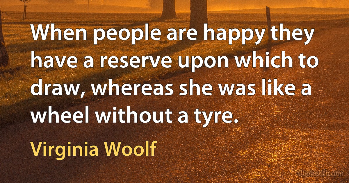 When people are happy they have a reserve upon which to draw, whereas she was like a wheel without a tyre. (Virginia Woolf)