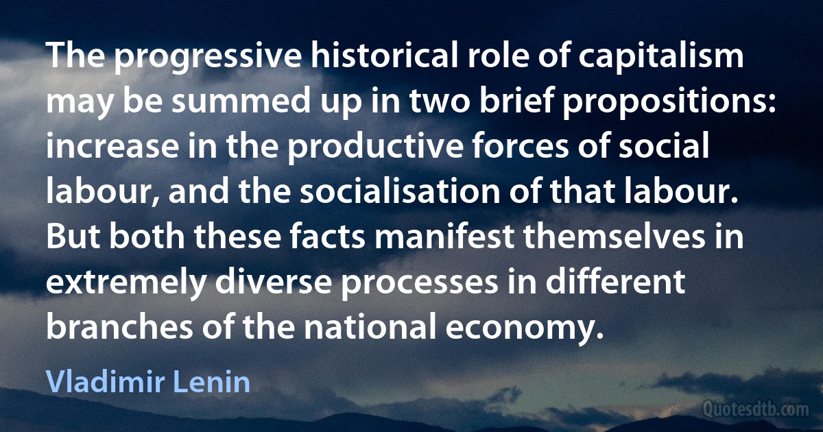 The progressive historical role of capitalism may be summed up in two brief propositions: increase in the productive forces of social labour, and the socialisation of that labour. But both these facts manifest themselves in extremely diverse processes in different branches of the national economy. (Vladimir Lenin)