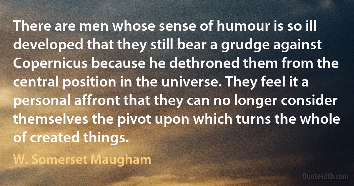 There are men whose sense of humour is so ill developed that they still bear a grudge against Copernicus because he dethroned them from the central position in the universe. They feel it a personal affront that they can no longer consider themselves the pivot upon which turns the whole of created things. (W. Somerset Maugham)