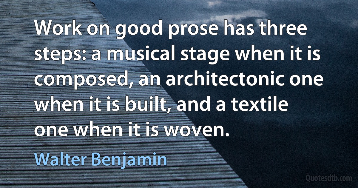 Work on good prose has three steps: a musical stage when it is composed, an architectonic one when it is built, and a textile one when it is woven. (Walter Benjamin)