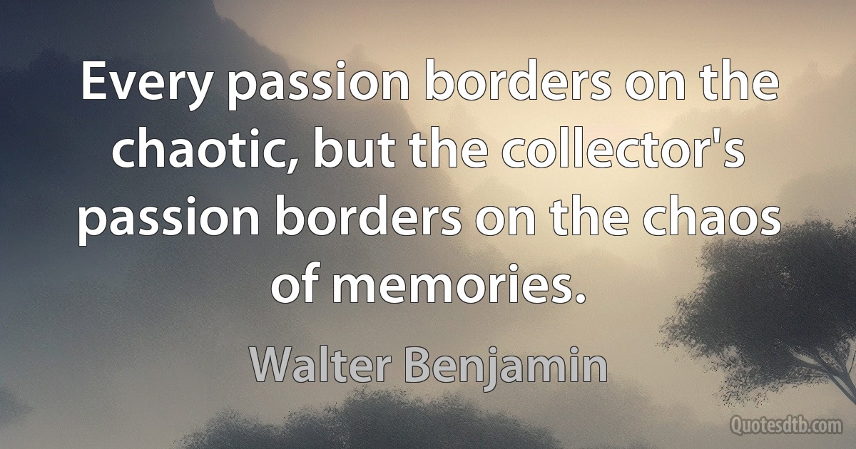 Every passion borders on the chaotic, but the collector's passion borders on the chaos of memories. (Walter Benjamin)