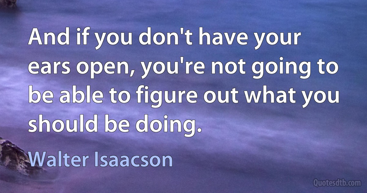 And if you don't have your ears open, you're not going to be able to figure out what you should be doing. (Walter Isaacson)