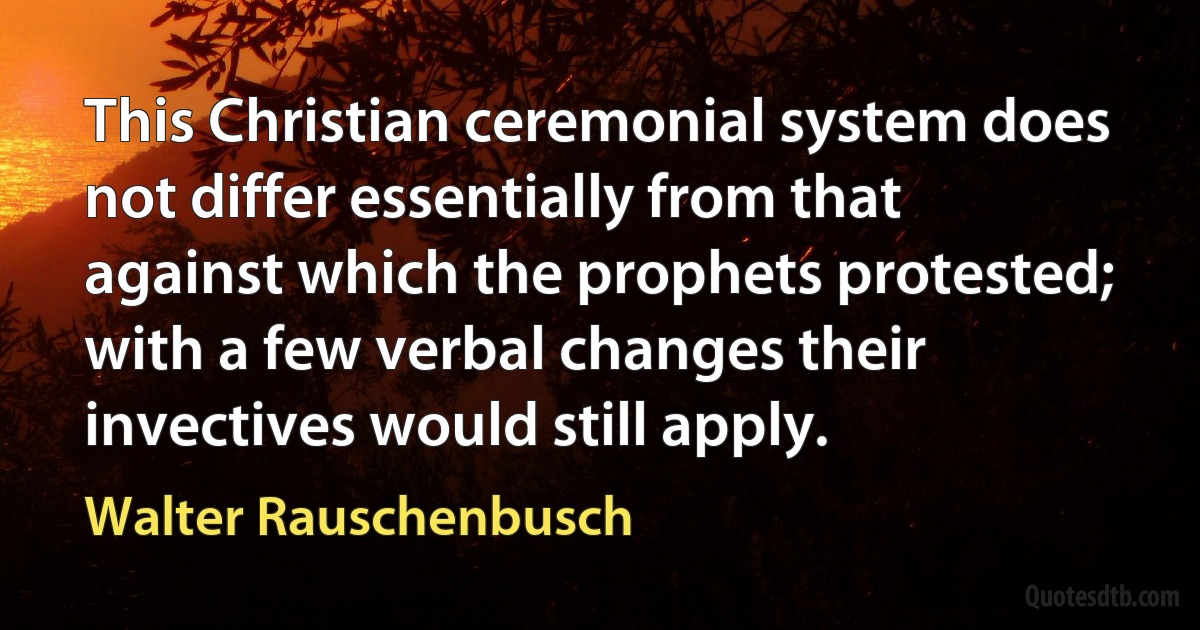 This Christian ceremonial system does not differ essentially from that against which the prophets protested; with a few verbal changes their invectives would still apply. (Walter Rauschenbusch)