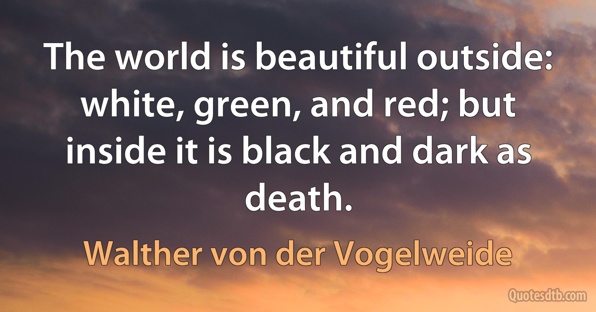 The world is beautiful outside: white, green, and red; but inside it is black and dark as death. (Walther von der Vogelweide)