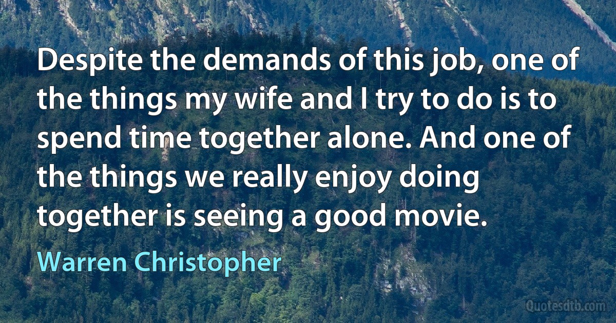 Despite the demands of this job, one of the things my wife and I try to do is to spend time together alone. And one of the things we really enjoy doing together is seeing a good movie. (Warren Christopher)