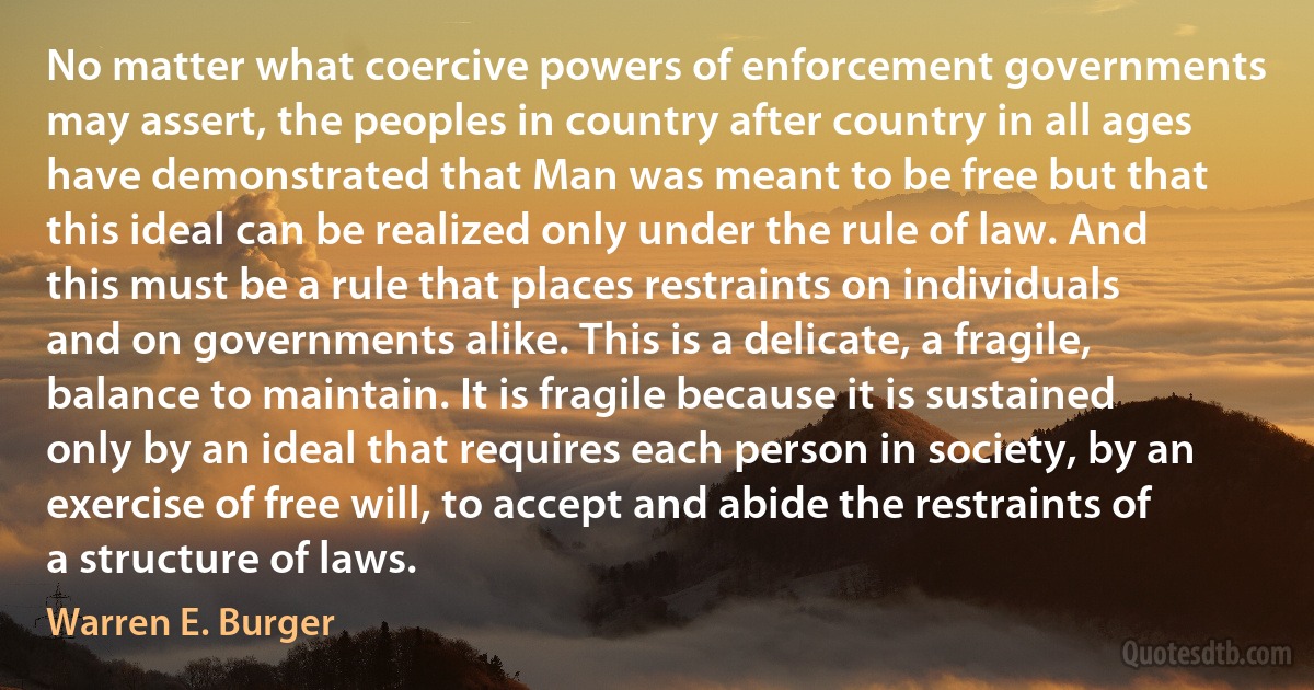 No matter what coercive powers of enforcement governments may assert, the peoples in country after country in all ages have demonstrated that Man was meant to be free but that this ideal can be realized only under the rule of law. And this must be a rule that places restraints on individuals and on governments alike. This is a delicate, a fragile, balance to maintain. It is fragile because it is sustained only by an ideal that requires each person in society, by an exercise of free will, to accept and abide the restraints of a structure of laws. (Warren E. Burger)