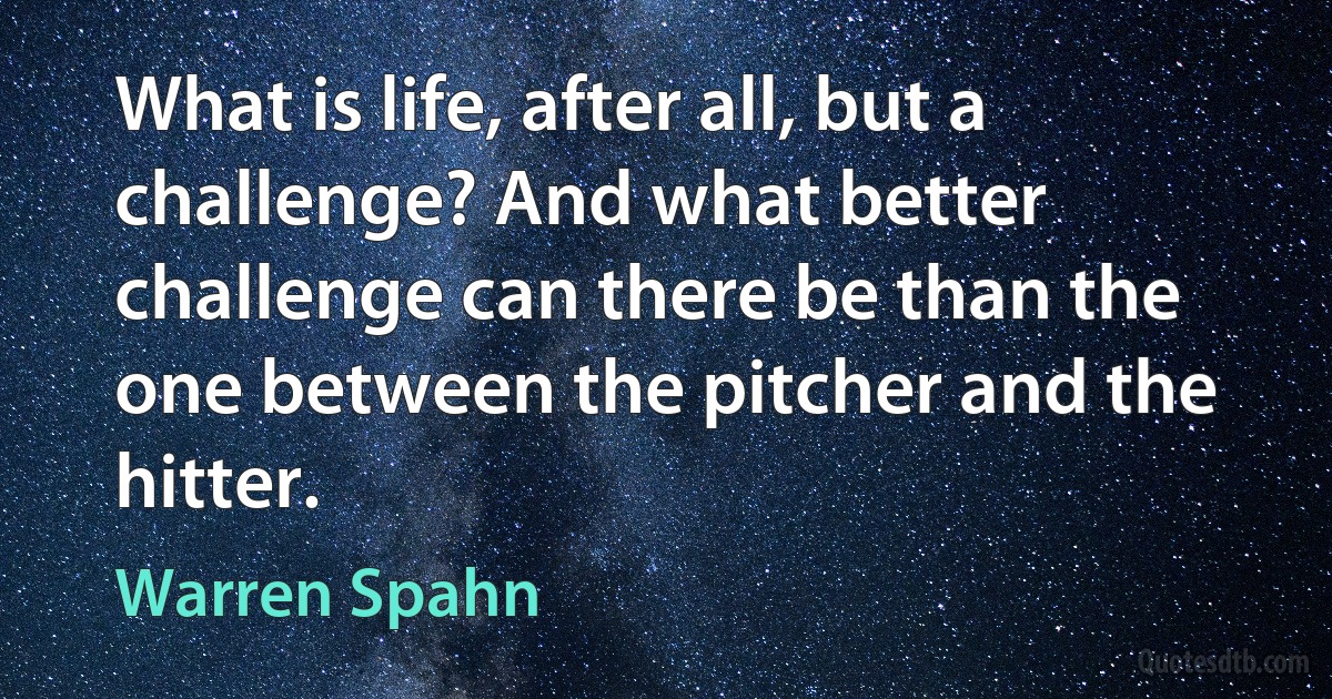 What is life, after all, but a challenge? And what better challenge can there be than the one between the pitcher and the hitter. (Warren Spahn)