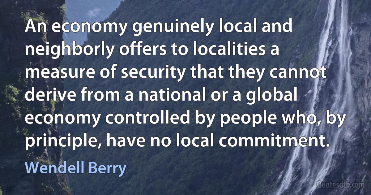 An economy genuinely local and neighborly offers to localities a measure of security that they cannot derive from a national or a global economy controlled by people who, by principle, have no local commitment. (Wendell Berry)