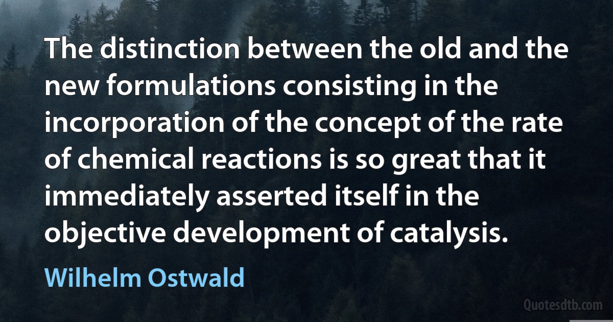 The distinction between the old and the new formulations consisting in the incorporation of the concept of the rate of chemical reactions is so great that it immediately asserted itself in the objective development of catalysis. (Wilhelm Ostwald)