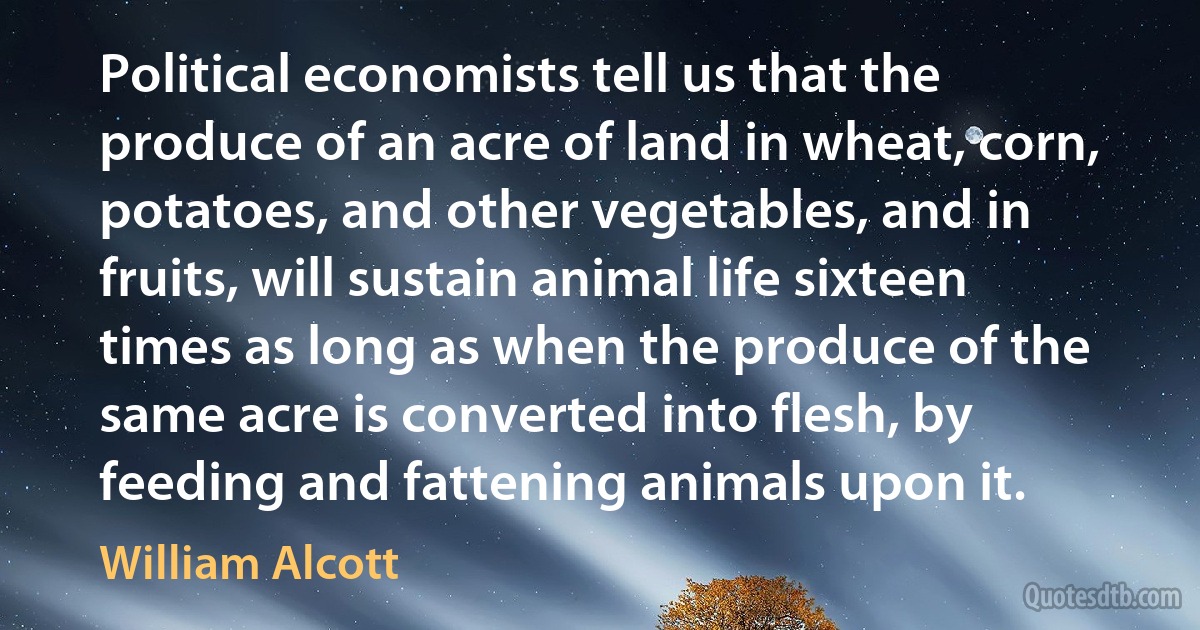 Political economists tell us that the produce of an acre of land in wheat, corn, potatoes, and other vegetables, and in fruits, will sustain animal life sixteen times as long as when the produce of the same acre is converted into flesh, by feeding and fattening animals upon it. (William Alcott)