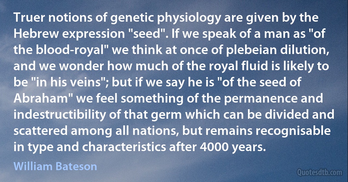 Truer notions of genetic physiology are given by the Hebrew expression "seed". If we speak of a man as "of the blood-royal" we think at once of plebeian dilution, and we wonder how much of the royal fluid is likely to be "in his veins"; but if we say he is "of the seed of Abraham" we feel something of the permanence and indestructibility of that germ which can be divided and scattered among all nations, but remains recognisable in type and characteristics after 4000 years. (William Bateson)