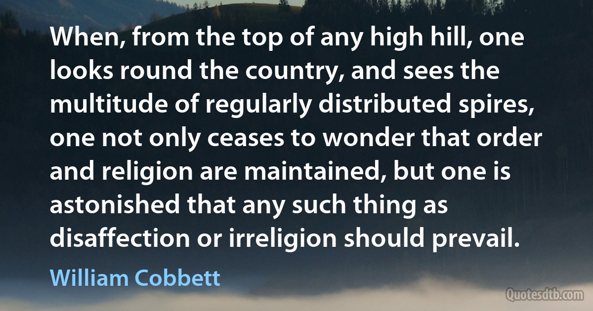 When, from the top of any high hill, one looks round the country, and sees the multitude of regularly distributed spires, one not only ceases to wonder that order and religion are maintained, but one is astonished that any such thing as disaffection or irreligion should prevail. (William Cobbett)