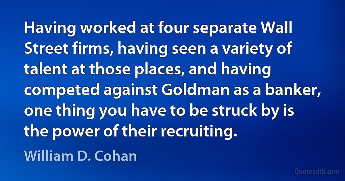 Having worked at four separate Wall Street firms, having seen a variety of talent at those places, and having competed against Goldman as a banker, one thing you have to be struck by is the power of their recruiting. (William D. Cohan)