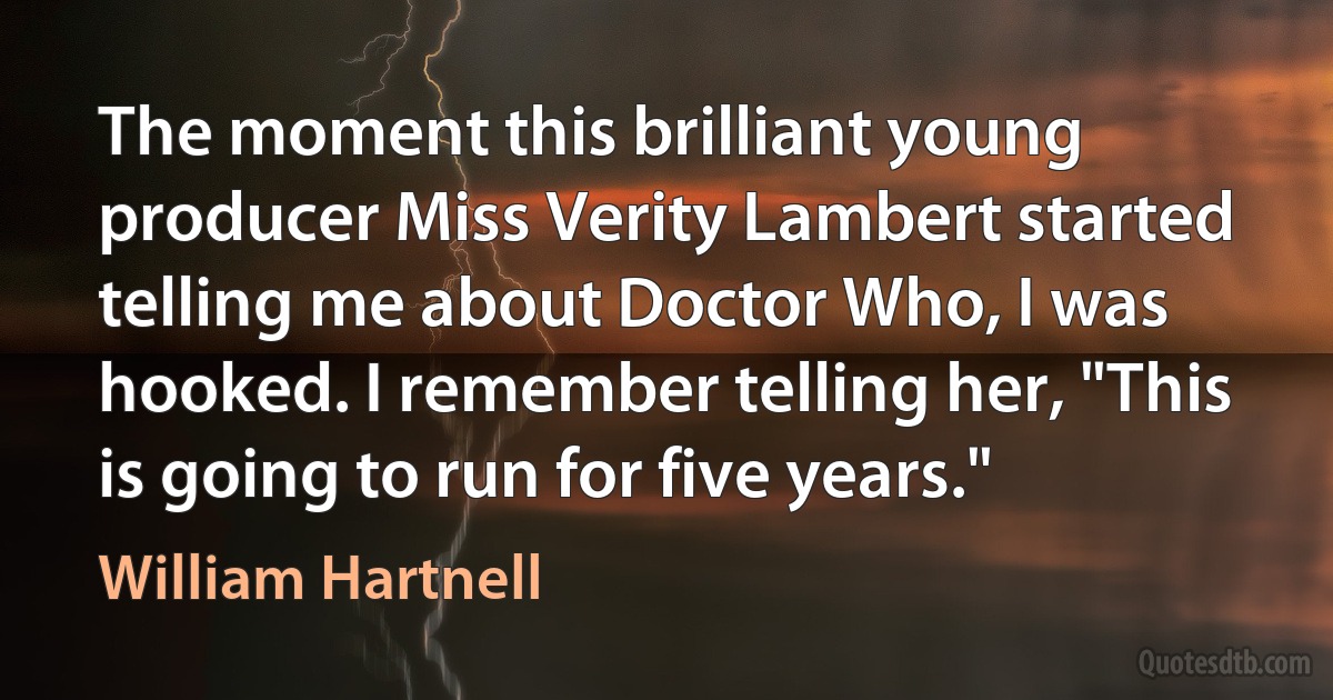 The moment this brilliant young producer Miss Verity Lambert started telling me about Doctor Who, I was hooked. I remember telling her, "This is going to run for five years." (William Hartnell)