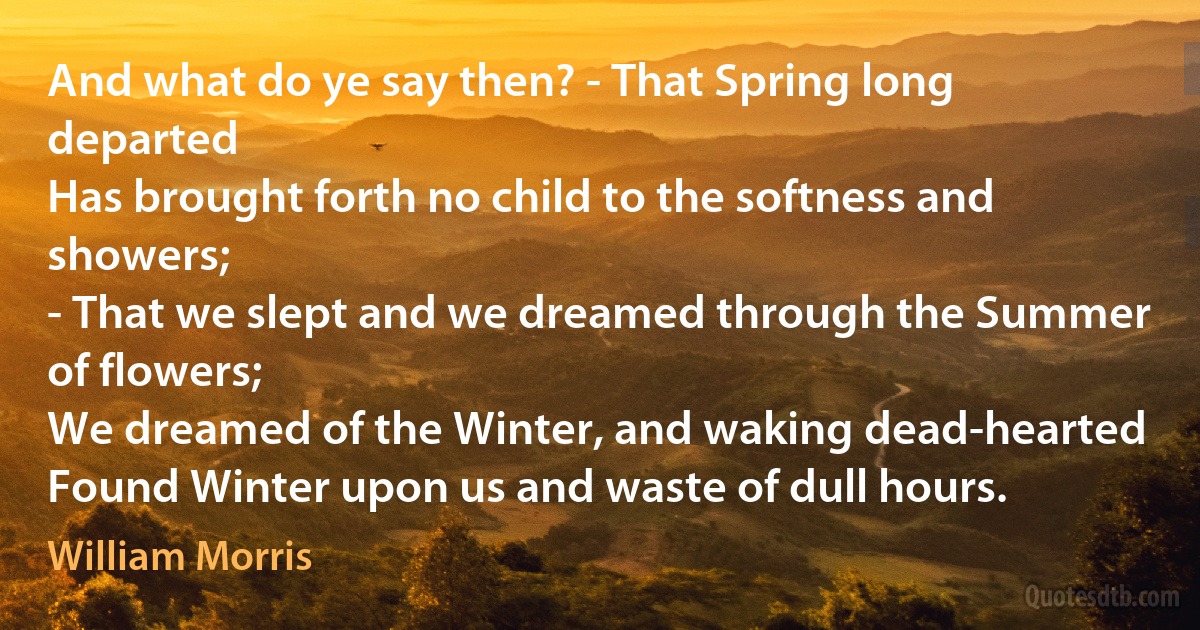 And what do ye say then? - That Spring long departed
Has brought forth no child to the softness and showers;
- That we slept and we dreamed through the Summer of flowers;
We dreamed of the Winter, and waking dead-hearted
Found Winter upon us and waste of dull hours. (William Morris)