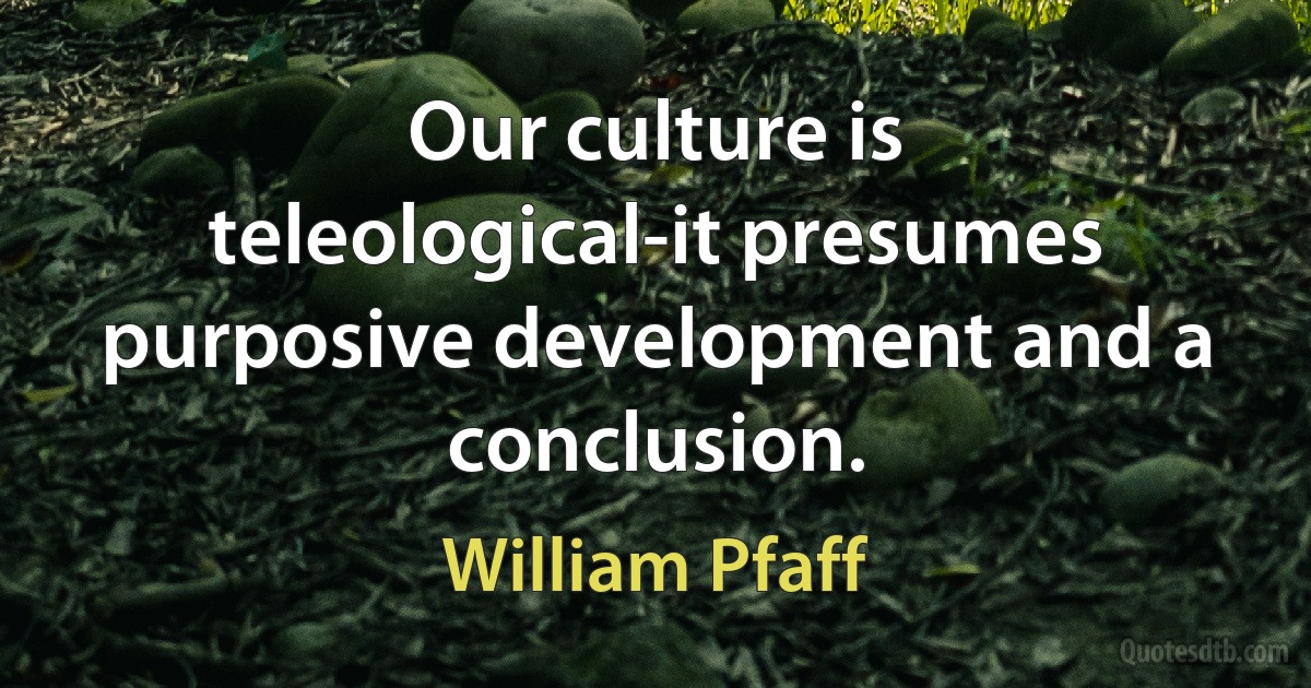 Our culture is teleological-it presumes purposive development and a conclusion. (William Pfaff)