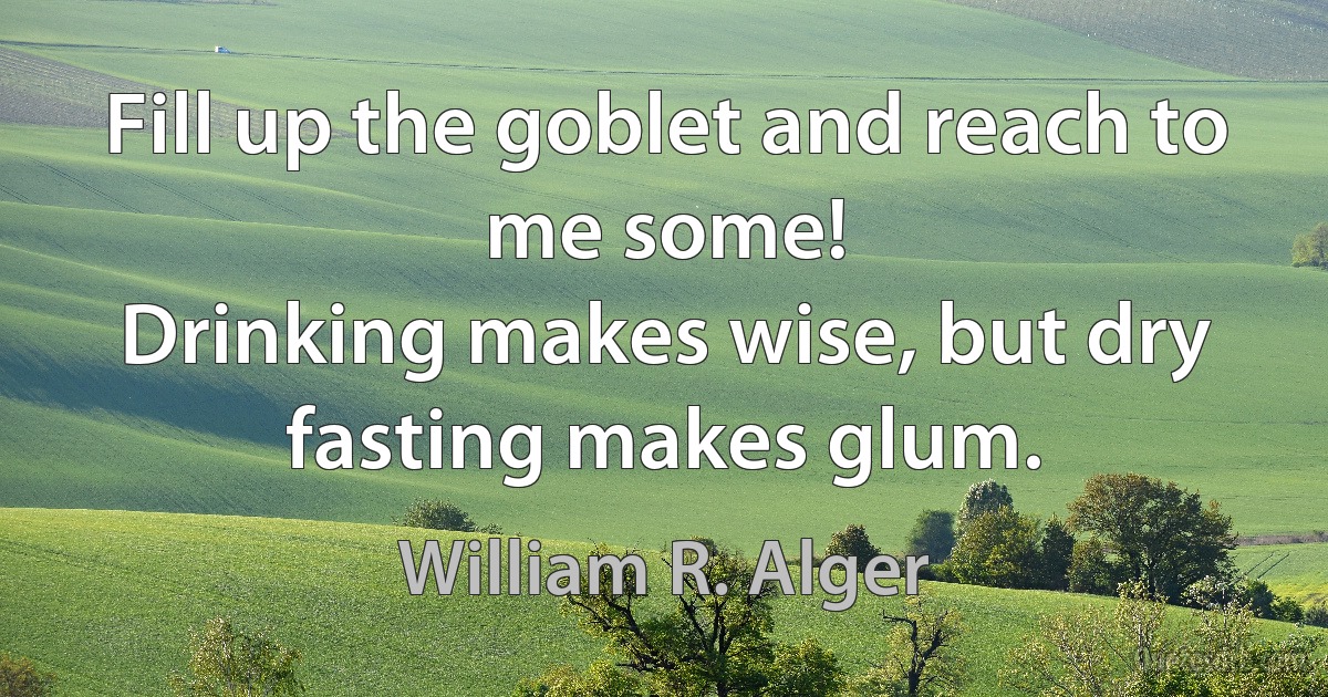 Fill up the goblet and reach to me some!
Drinking makes wise, but dry fasting makes glum. (William R. Alger)