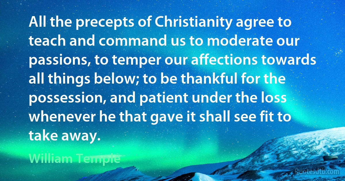 All the precepts of Christianity agree to teach and command us to moderate our passions, to temper our affections towards all things below; to be thankful for the possession, and patient under the loss whenever he that gave it shall see fit to take away. (William Temple)