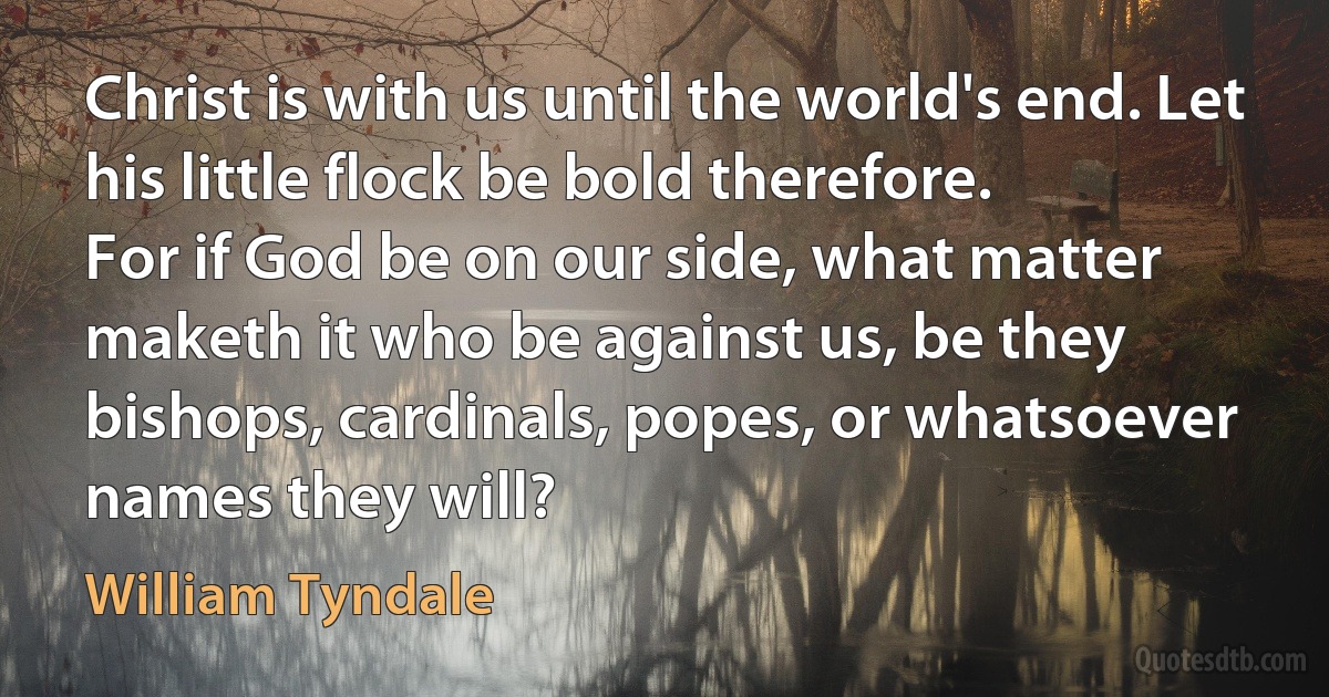 Christ is with us until the world's end. Let his little flock be bold therefore.
For if God be on our side, what matter maketh it who be against us, be they bishops, cardinals, popes, or whatsoever names they will? (William Tyndale)