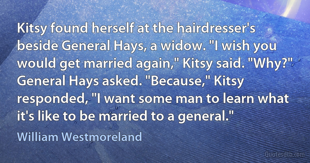 Kitsy found herself at the hairdresser's beside General Hays, a widow. "I wish you would get married again," Kitsy said. "Why?" General Hays asked. "Because," Kitsy responded, "I want some man to learn what it's like to be married to a general." (William Westmoreland)