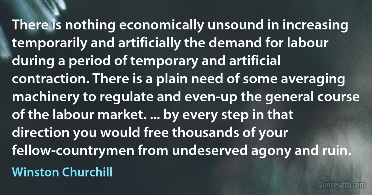 There is nothing economically unsound in increasing temporarily and artificially the demand for labour during a period of temporary and artificial contraction. There is a plain need of some averaging machinery to regulate and even-up the general course of the labour market. ... by every step in that direction you would free thousands of your fellow-countrymen from undeserved agony and ruin. (Winston Churchill)