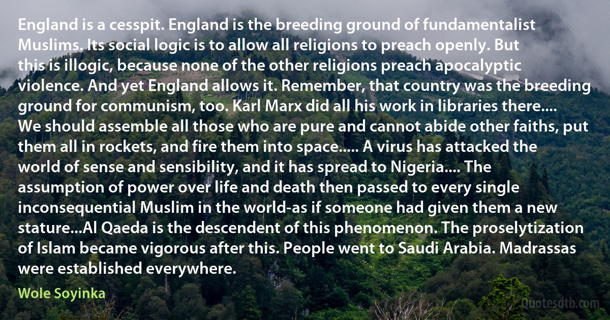 England is a cesspit. England is the breeding ground of fundamentalist Muslims. Its social logic is to allow all religions to preach openly. But this is illogic, because none of the other religions preach apocalyptic violence. And yet England allows it. Remember, that country was the breeding ground for communism, too. Karl Marx did all his work in libraries there.... We should assemble all those who are pure and cannot abide other faiths, put them all in rockets, and fire them into space..... A virus has attacked the world of sense and sensibility, and it has spread to Nigeria.... The assumption of power over life and death then passed to every single inconsequential Muslim in the world-as if someone had given them a new stature...Al Qaeda is the descendent of this phenomenon. The proselytization of Islam became vigorous after this. People went to Saudi Arabia. Madrassas were established everywhere. (Wole Soyinka)