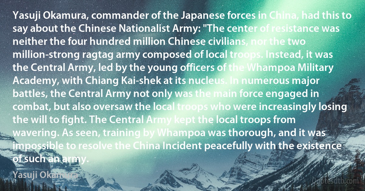 Yasuji Okamura, commander of the Japanese forces in China, had this to say about the Chinese Nationalist Army: "The center of resistance was neither the four hundred million Chinese civilians, nor the two million-strong ragtag army composed of local troops. Instead, it was the Central Army, led by the young officers of the Whampoa Military Academy, with Chiang Kai-shek at its nucleus. In numerous major battles, the Central Army not only was the main force engaged in combat, but also oversaw the local troops who were increasingly losing the will to fight. The Central Army kept the local troops from wavering. As seen, training by Whampoa was thorough, and it was impossible to resolve the China Incident peacefully with the existence of such an army. (Yasuji Okamura)