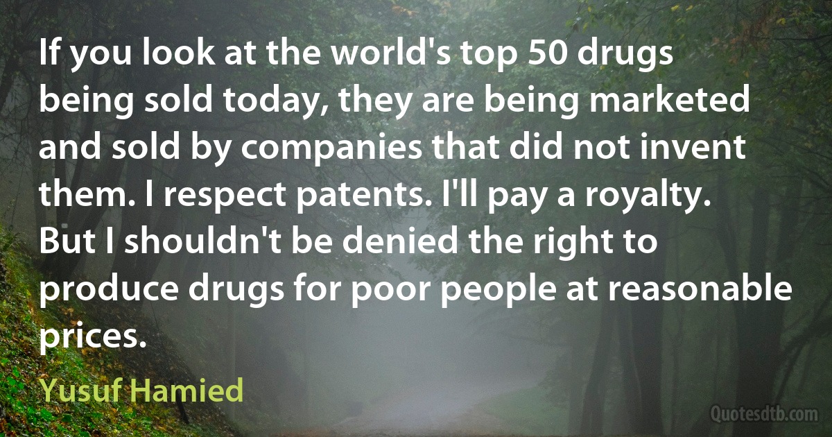 If you look at the world's top 50 drugs being sold today, they are being marketed and sold by companies that did not invent them. I respect patents. I'll pay a royalty. But I shouldn't be denied the right to produce drugs for poor people at reasonable prices. (Yusuf Hamied)