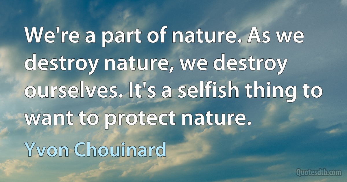 We're a part of nature. As we destroy nature, we destroy ourselves. It's a selfish thing to want to protect nature. (Yvon Chouinard)