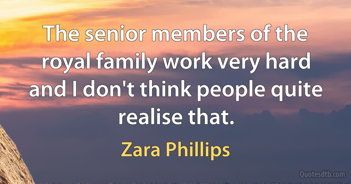 The senior members of the royal family work very hard and I don't think people quite realise that. (Zara Phillips)